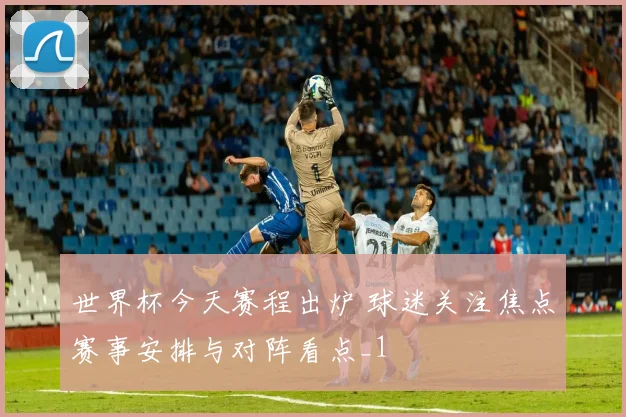 世界杯今天赛程出炉 球迷关注焦点赛事安排与对阵看点_1