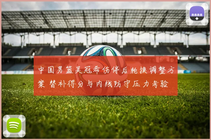 中国男篮吴冠希伤停后轮换调整方案 替补得分与内线防守压力考验