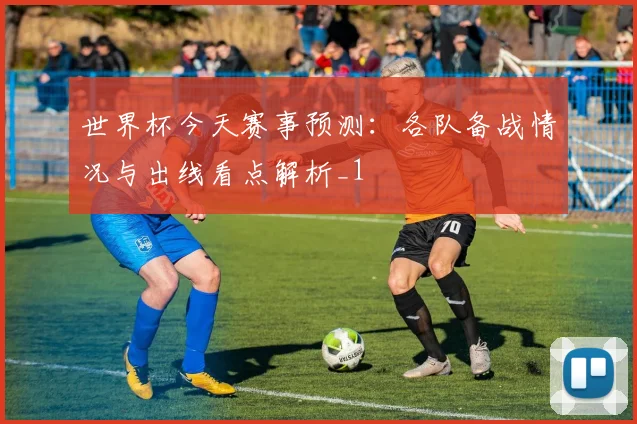 世界杯今天赛事预测:各队备战情况与出线看点解析_1