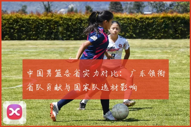 中国男篮各省实力对比：广东领衔省队贡献与国家队选材影响