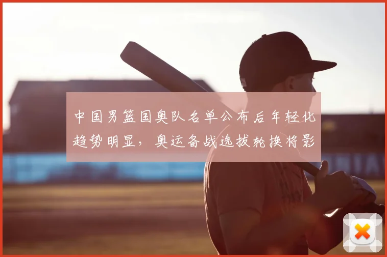 中国男篮国奥队名单公布后年轻化趋势明显，奥运备战选拔轮换将影响出线与后备梯队建设