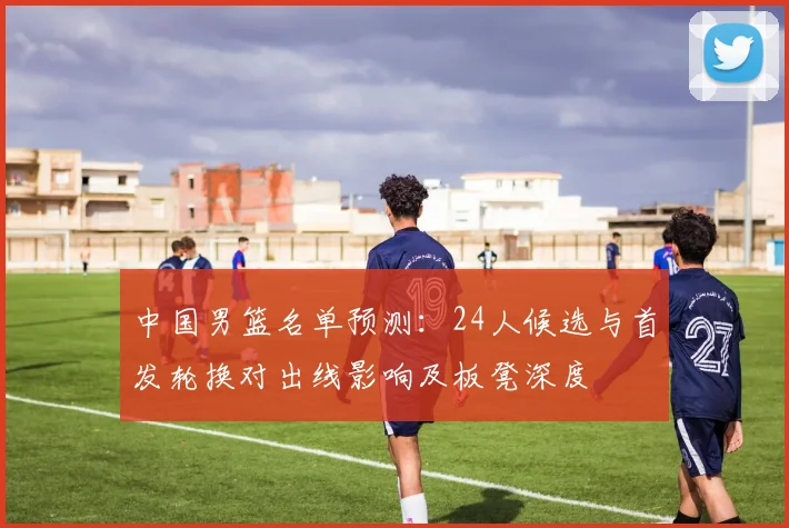 中国男篮名单预测：24人候选与首发轮换对出线影响及板凳深度