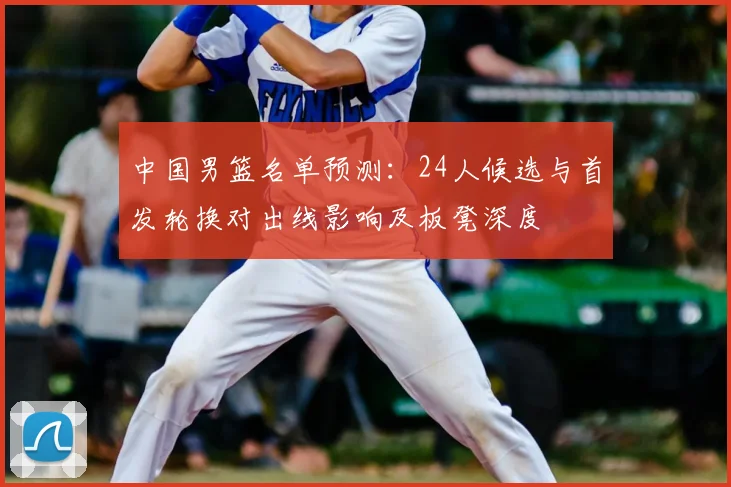中国男篮名单预测：24人候选与首发轮换对出线影响及板凳深度