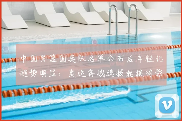 中国男篮国奥队名单公布后年轻化趋势明显，奥运备战选拔轮换将影响出线与后备梯队建设