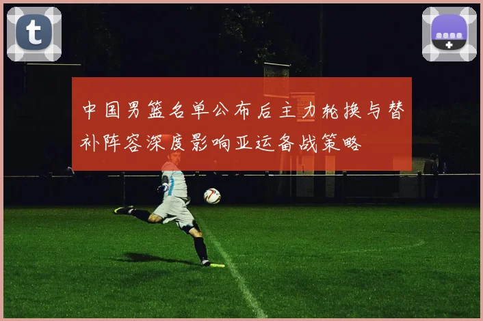 中国男篮名单公布后主力轮换与替补阵容深度影响亚运备战策略