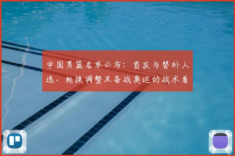 中国男篮名单公布：首发与替补人选、轮换调整及备战奥运的战术看点
