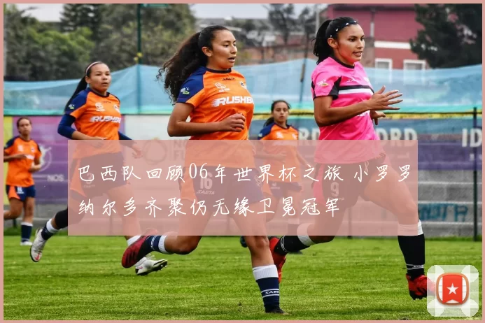 巴西队回顾06年世界杯之旅 小罗罗纳尔多齐聚仍无缘卫冕冠军