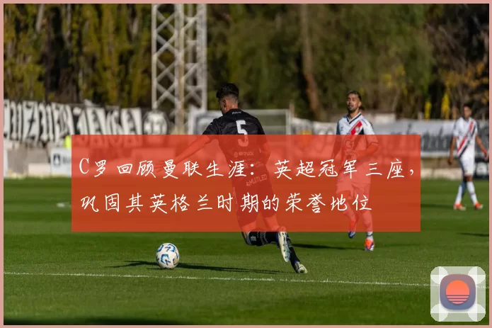 C罗回顾曼联生涯:英超冠军三座,巩固其英格兰时期的荣誉地位