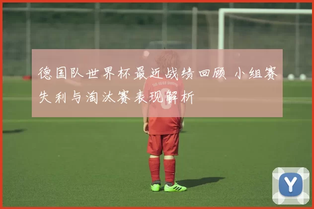 德国队世界杯最近战绩回顾 小组赛失利与淘汰赛表现解析