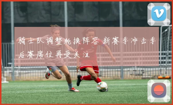骑士队调整轮换阵容 新赛季冲击季后赛席位再受关注