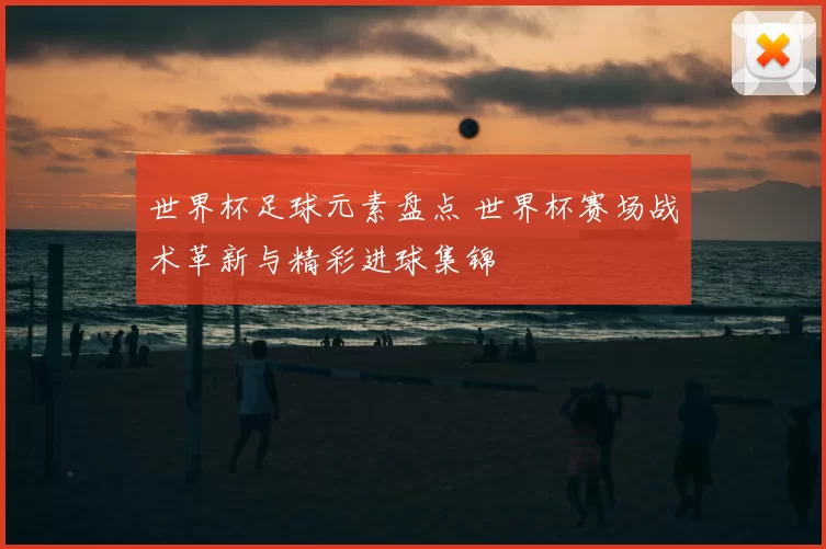 世界杯足球元素盘点 世界杯赛场战术革新与精彩进球集锦