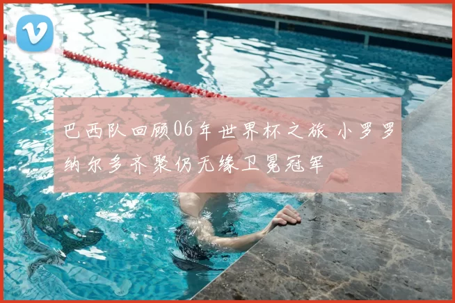 巴西队回顾06年世界杯之旅 小罗罗纳尔多齐聚仍无缘卫冕冠军