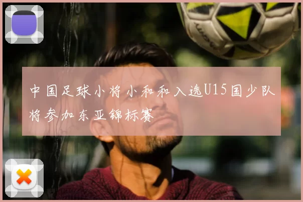 中国足球小将小和和入选U15国少队将参加东亚锦标赛