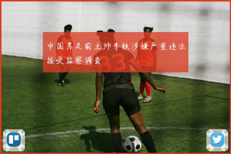 中国男足前主帅李铁涉嫌严重违法接受监察调查