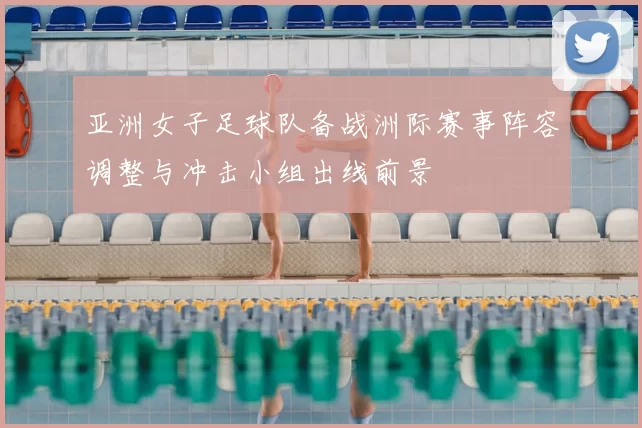 亚洲女子足球队备战洲际赛事阵容调整与冲击小组出线前景