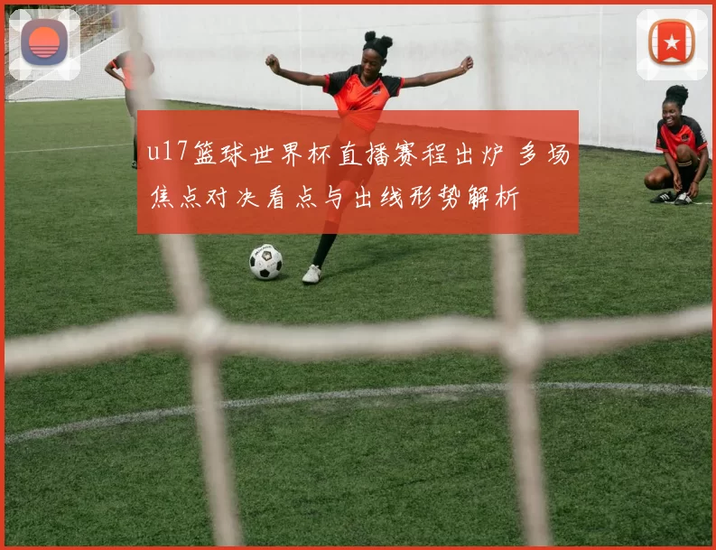 u17篮球世界杯直播赛程出炉 多场焦点对决看点与出线形势解析