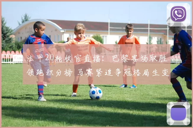 法甲20轮收官直播:巴黎客场取胜领跑积分榜 马赛紧追争冠格局生变