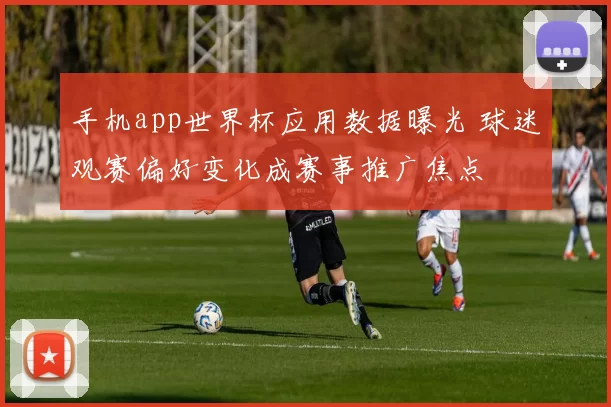 手机app世界杯应用数据曝光 球迷观赛偏好变化成赛事推广焦点