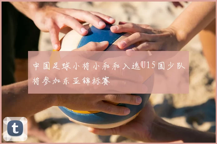 中国足球小将小和和入选U15国少队将参加东亚锦标赛
