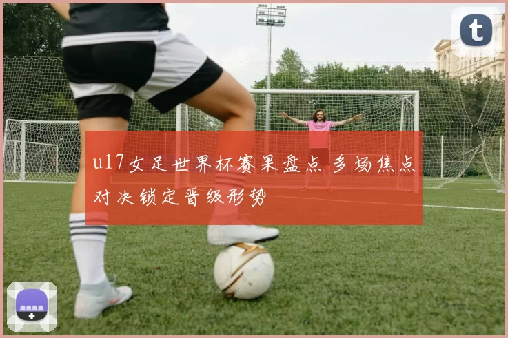 u17女足世界杯赛果盘点 多场焦点对决锁定晋级形势