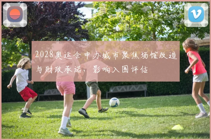 2028奥运会申办城市聚焦场馆改造与财政承诺,影响入围评估