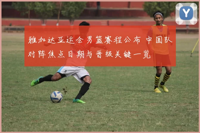 雅加达亚运会男篮赛程公布 中国队对阵焦点日期与晋级关键一览