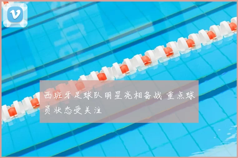 西班牙足球队明星亮相备战 重点球员状态受关注