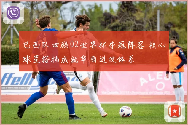 巴西队回顾02世界杯夺冠阵容 核心球星搭档成就华丽进攻体系