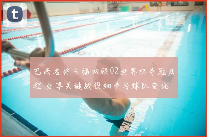 巴西名将卡福回顾02世界杯夺冠历程 分享关键战役细节与球队变化