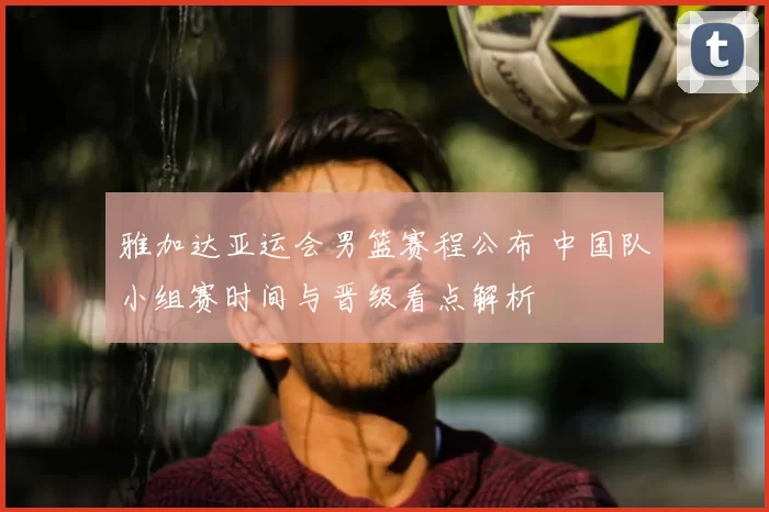 雅加达亚运会男篮赛程公布 中国队小组赛时间与晋级看点解析