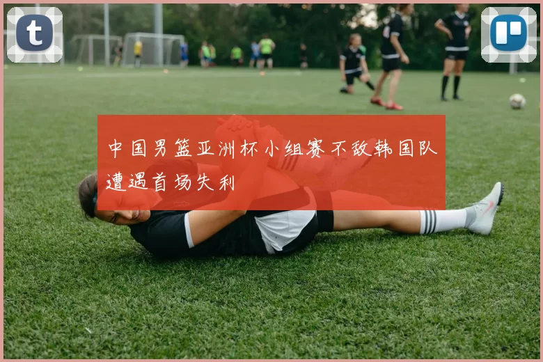 中国男篮亚洲杯小组赛不敌韩国队遭遇首场失利