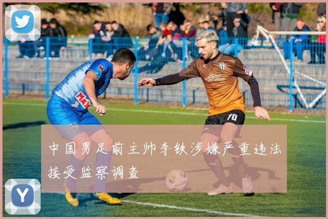 中国男足前主帅李铁涉嫌严重违法接受监察调查