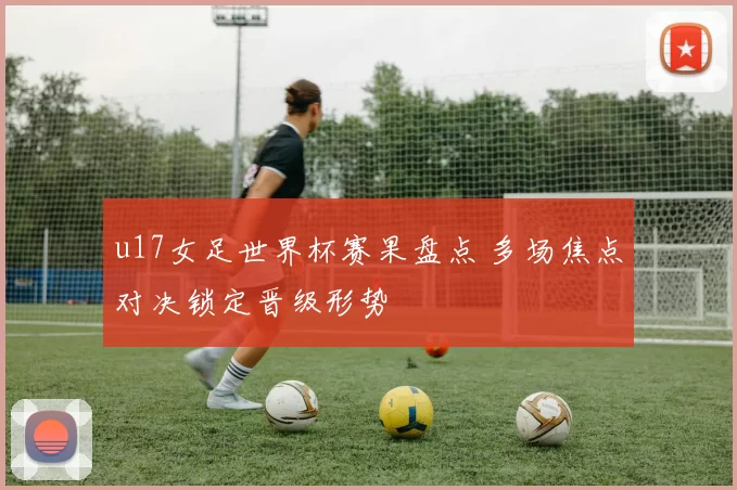 u17女足世界杯赛果盘点 多场焦点对决锁定晋级形势
