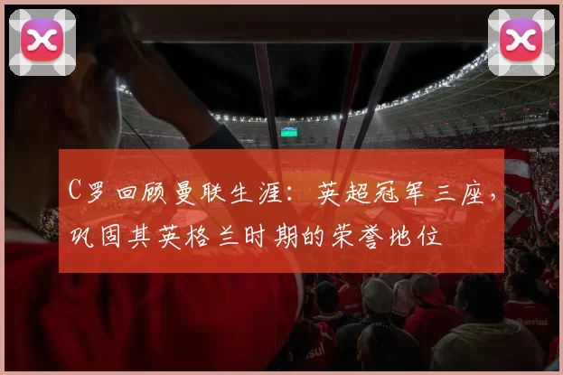 C罗回顾曼联生涯:英超冠军三座,巩固其英格兰时期的荣誉地位