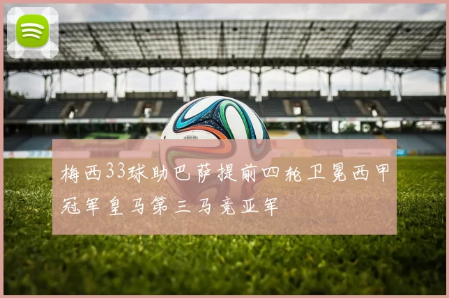 梅西33球助巴萨提前四轮卫冕西甲冠军皇马第三马竞亚军