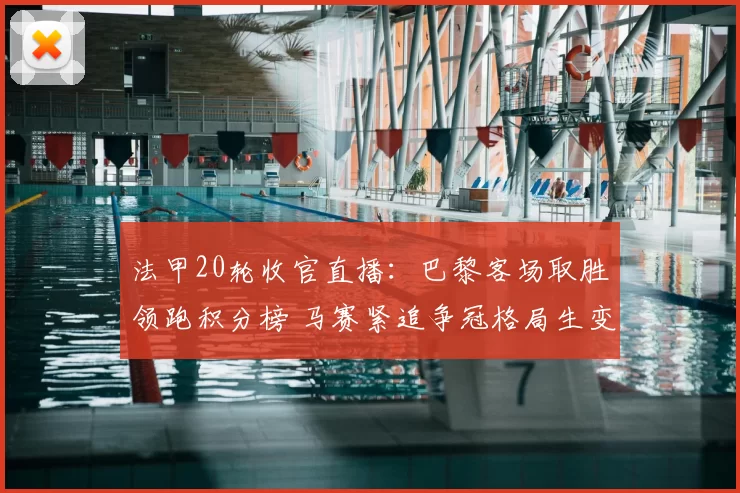 法甲20轮收官直播:巴黎客场取胜领跑积分榜 马赛紧追争冠格局生变