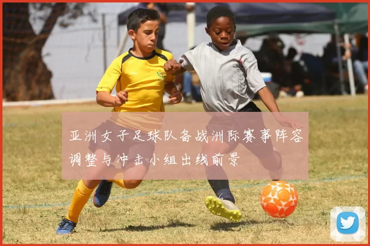 亚洲女子足球队备战洲际赛事阵容调整与冲击小组出线前景